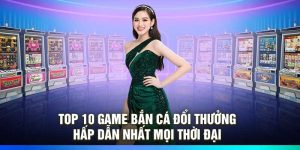 Top 10 Game Bắn Cá Đổi Thưởng Hấp Dẫn Nhất Mọi Thời Đại